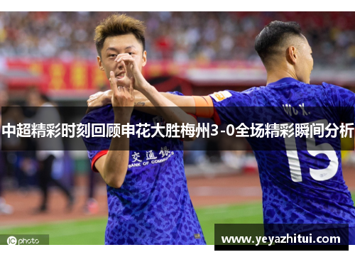 中超精彩时刻回顾申花大胜梅州3-0全场精彩瞬间分析