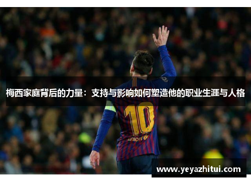 梅西家庭背后的力量：支持与影响如何塑造他的职业生涯与人格