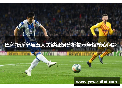 巴萨投诉皇马五大关键证据分析揭示争议核心问题