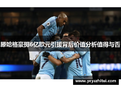 滕哈格豪掷6亿欧元引援背后价值分析值得与否