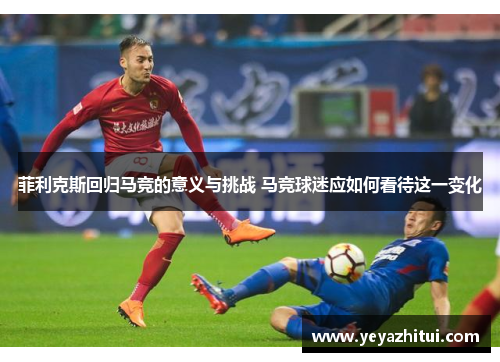 菲利克斯回归马竞的意义与挑战 马竞球迷应如何看待这一变化